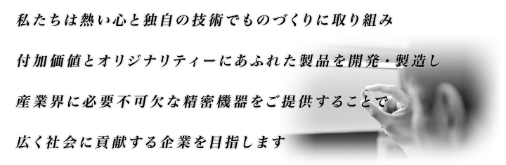 私たちは熱い心と独自の技術でものづくりに取り組み
 付加価値とオリジナリティーにあふれた製品を開発・製造し
 産業界に必要不可欠な精密機器をご提供することで
 広く社会に貢献する企業を目指します